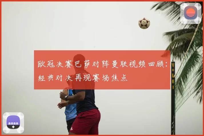 欧冠决赛巴萨对阵曼联视频回顾：经典对决再现赛场焦点
