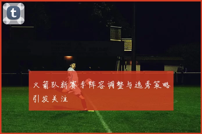 火箭队新赛季阵容调整与选秀策略引发关注