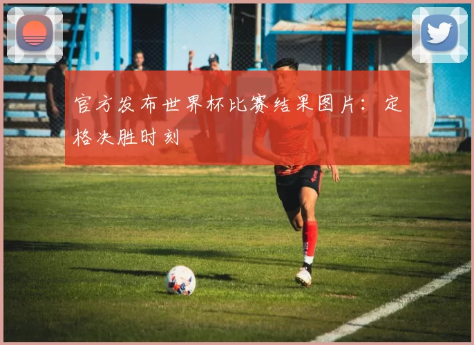 官方发布世界杯比赛结果图片：定格决胜时刻