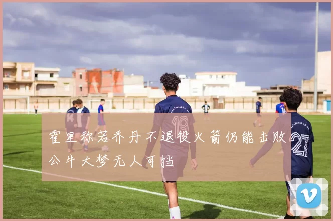 霍里称若乔丹不退役火箭仍能击败公牛大梦无人可挡