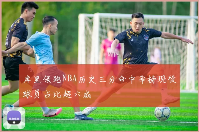 库里领跑NBA历史三分命中率榜现役球员占比超六成