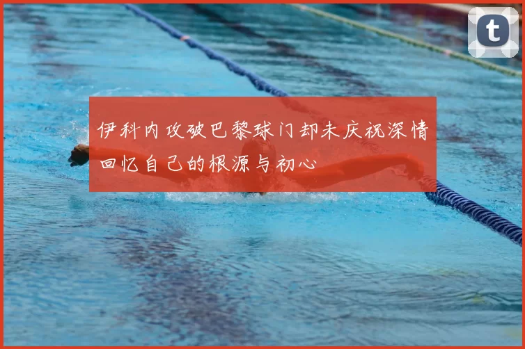 伊科内攻破巴黎球门却未庆祝深情回忆自己的根源与初心