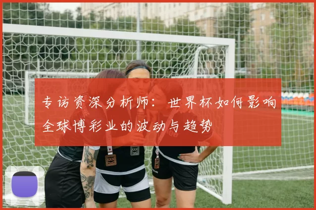 专访资深分析师:世界杯如何影响全球博彩业的波动与趋势