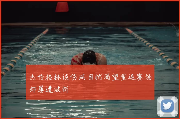 杰伦格林谈伤病困扰渴望重返赛场却屡遭波折