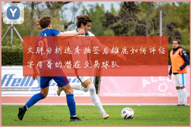 文胖分析选秀抽签后雄鹿如何评估字母哥的潜在交易球队