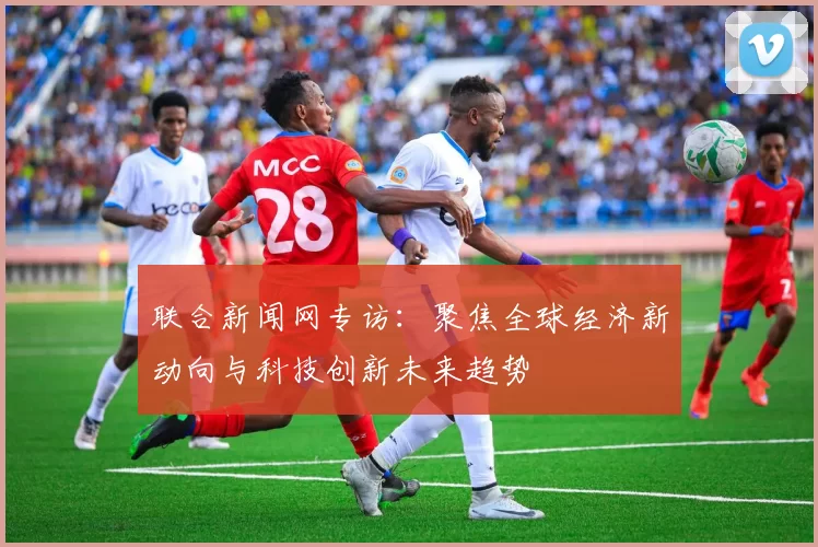 联合新闻网专访：聚焦全球经济新动向与科技创新未来趋势