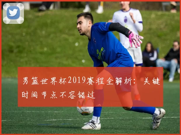 男篮世界杯2019赛程全解析:关键时间节点不容错过