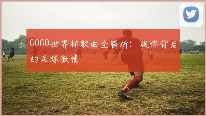 GOGO世界杯歌曲全解析：旋律背后的足球激情