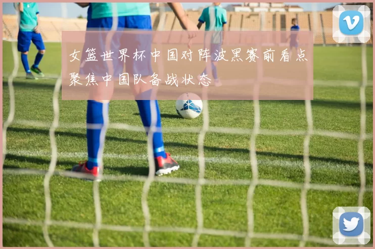 女篮世界杯中国对阵波黑赛前看点聚焦中国队备战状态