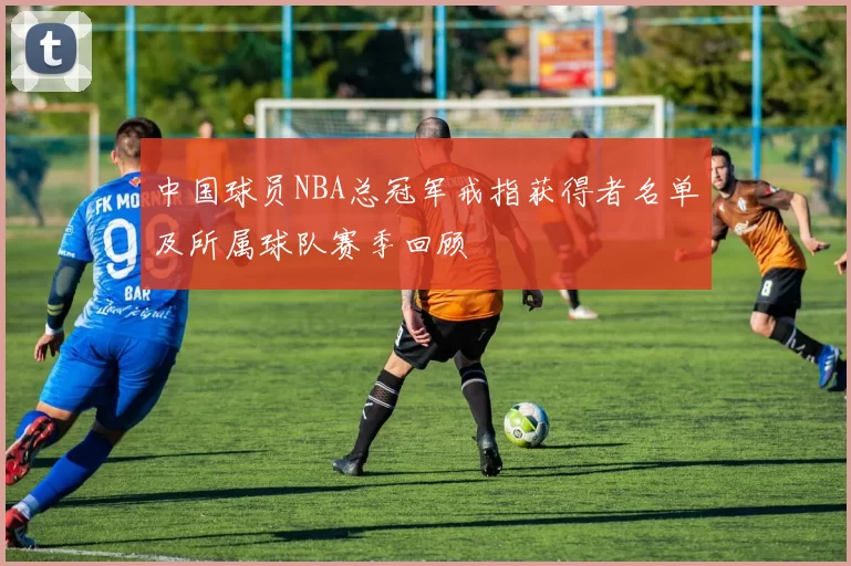 中国球员NBA总冠军戒指获得者名单及所属球队赛季回顾