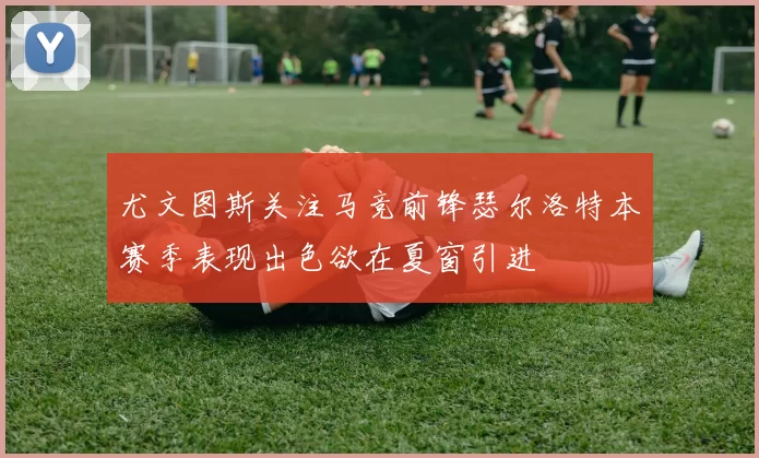 尤文图斯关注马竞前锋瑟尔洛特本赛季表现出色欲在夏窗引进