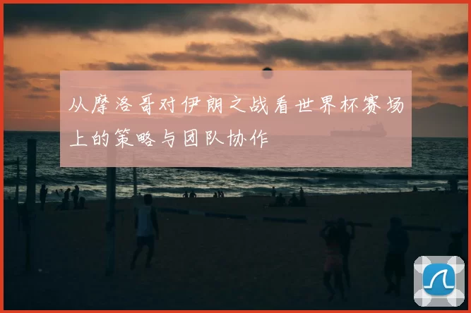 从摩洛哥对伊朗之战看世界杯赛场上的策略与团队协作