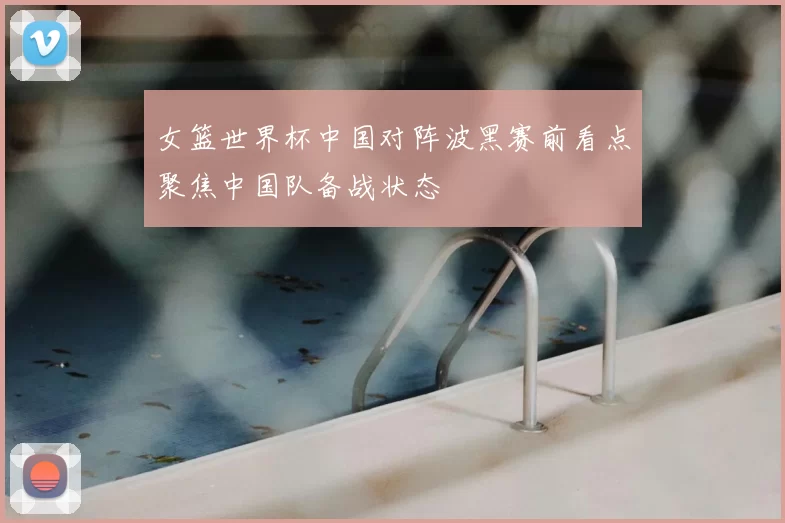 女篮世界杯中国对阵波黑赛前看点聚焦中国队备战状态