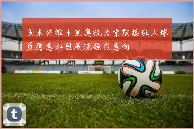 国米将维卡里奥视为索默接班人球员愿意加盟展现强烈意向