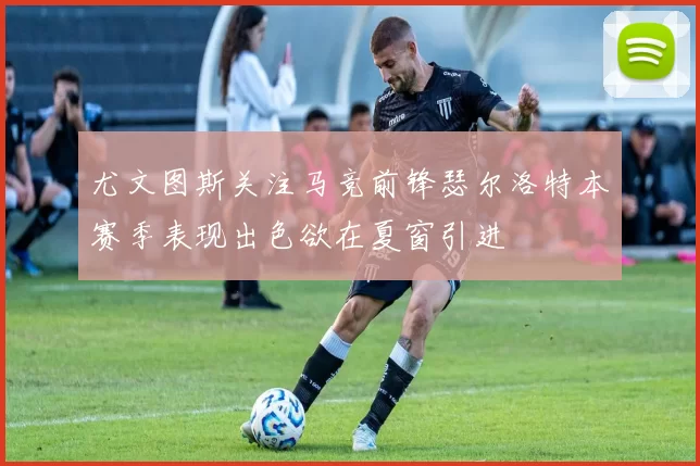 尤文图斯关注马竞前锋瑟尔洛特本赛季表现出色欲在夏窗引进