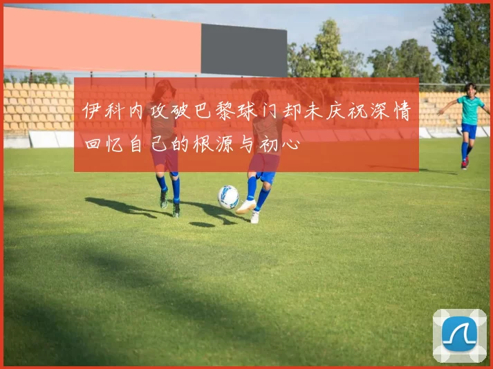 伊科内攻破巴黎球门却未庆祝深情回忆自己的根源与初心