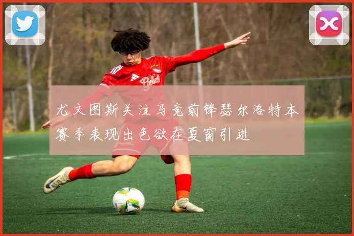 尤文图斯关注马竞前锋瑟尔洛特本赛季表现出色欲在夏窗引进
