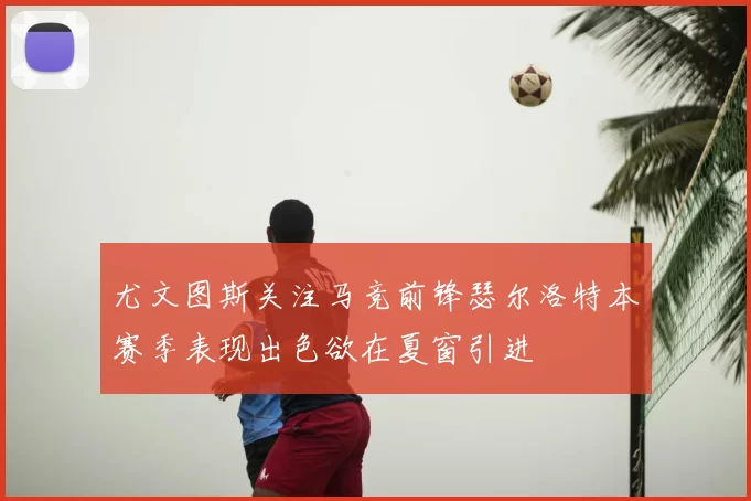 尤文图斯关注马竞前锋瑟尔洛特本赛季表现出色欲在夏窗引进