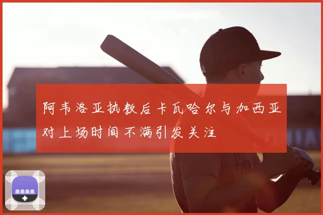 阿韦洛亚执教后卡瓦哈尔与加西亚对上场时间不满引发关注