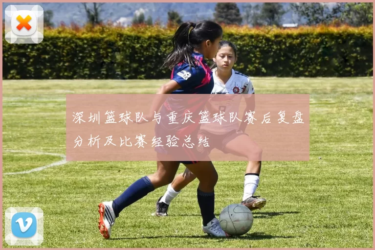 深圳篮球队与重庆篮球队赛后复盘分析及比赛经验总结
