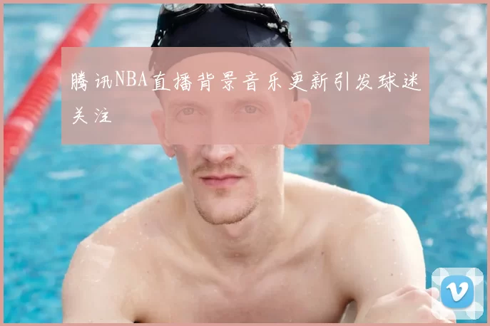 腾讯NBA直播背景音乐更新引发球迷关注