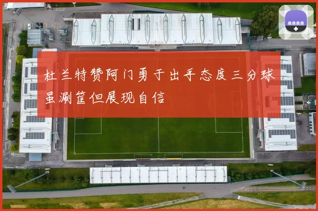 杜兰特赞阿门勇于出手态度三分球虽涮筐但展现自信