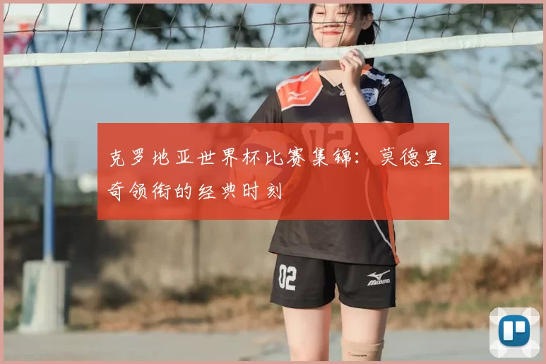 克罗地亚世界杯比赛集锦：莫德里奇领衔的经典时刻