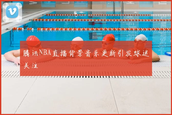 腾讯NBA直播背景音乐更新引发球迷关注