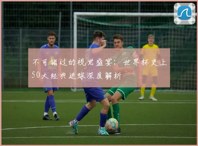 不可错过的视觉盛宴：世界杯史上50大经典进球深度解析