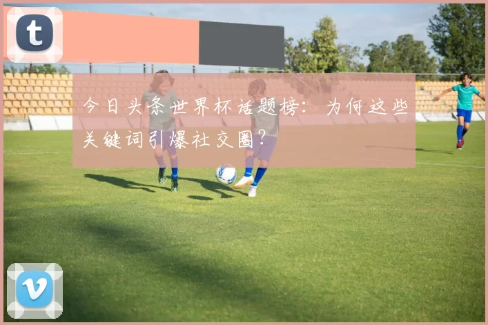 今日头条世界杯话题榜：为何这些关键词引爆社交圈？