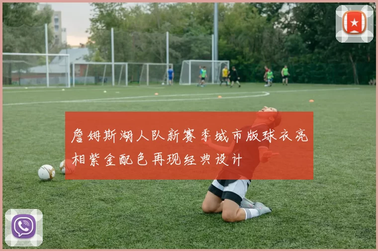 詹姆斯湖人队新赛季城市版球衣亮相紫金配色再现经典设计