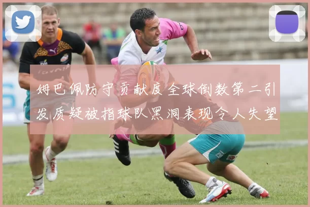 姆巴佩防守贡献度全球倒数第二引发质疑被指球队黑洞表现令人失望