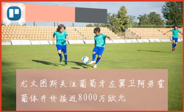 尤文图斯关注葡萄牙左翼卫阿劳霍葡体开价接近8000万欧元