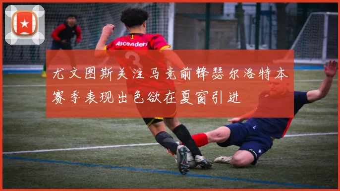 尤文图斯关注马竞前锋瑟尔洛特本赛季表现出色欲在夏窗引进