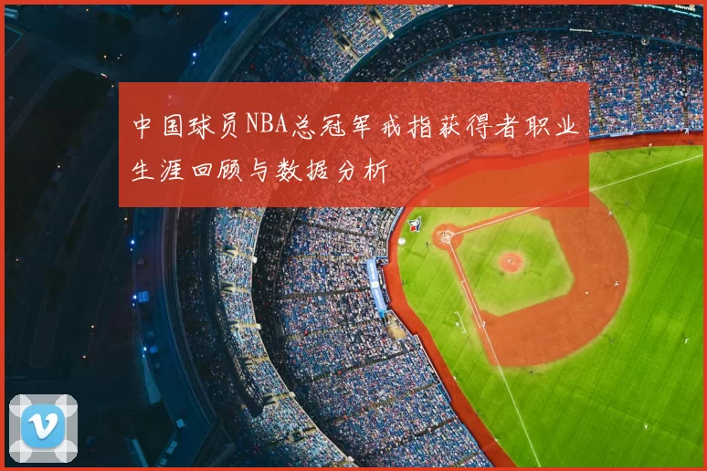 中国球员NBA总冠军戒指获得者职业生涯回顾与数据分析