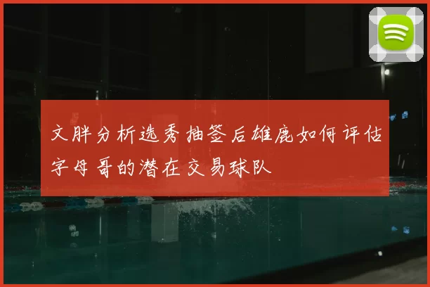 文胖分析选秀抽签后雄鹿如何评估字母哥的潜在交易球队