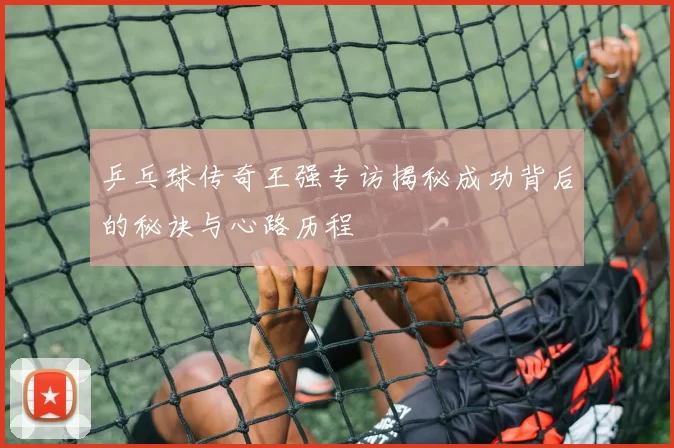 乒乓球传奇王强专访揭秘成功背后的秘诀与心路历程
