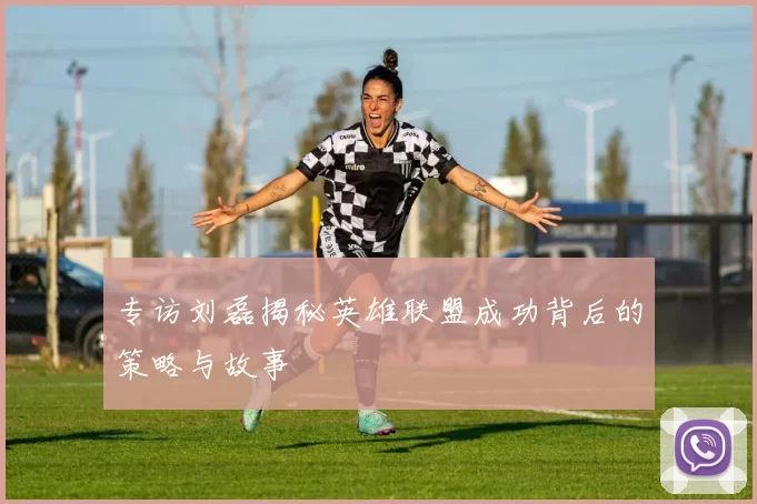 专访刘磊揭秘英雄联盟成功背后的策略与故事