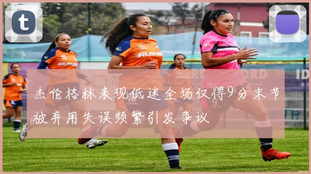 杰伦格林表现低迷全场仅得9分末节被弃用失误频繁引发争议
