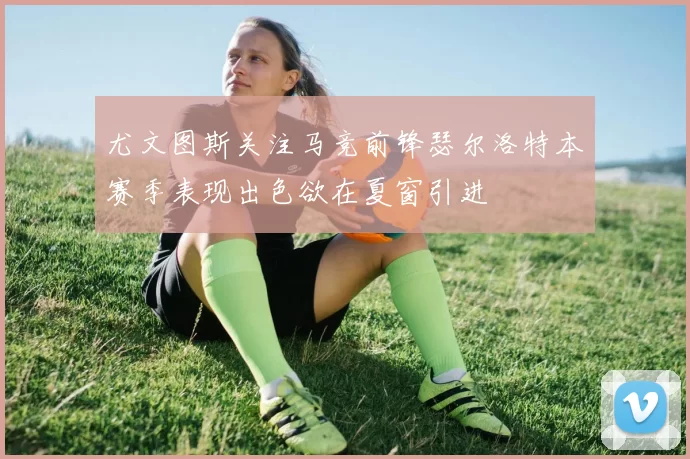 尤文图斯关注马竞前锋瑟尔洛特本赛季表现出色欲在夏窗引进