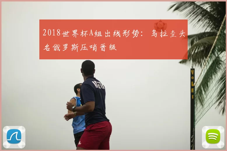 2018世界杯A组出线形势：乌拉圭头名俄罗斯压哨晋级