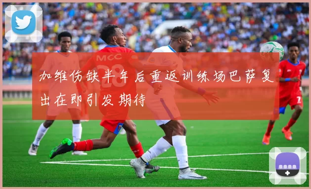 加维伤缺半年后重返训练场巴萨复出在即引发期待