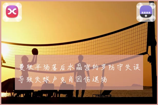 曼联半场落后水晶宫约罗防守失误导致失球卢克肖因伤退场