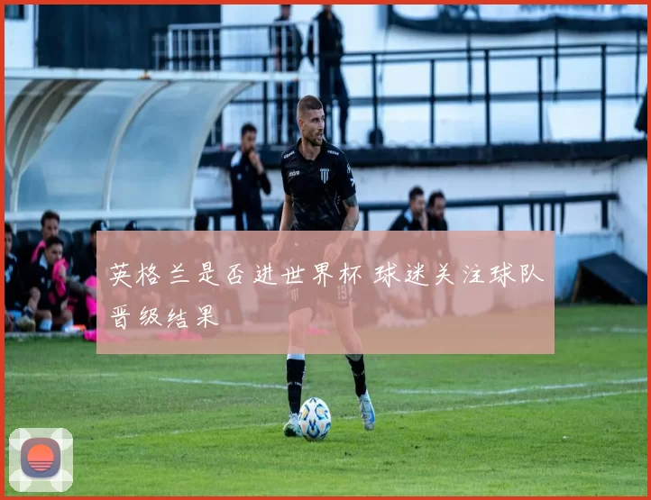 英格兰是否进世界杯 球迷关注球队晋级结果