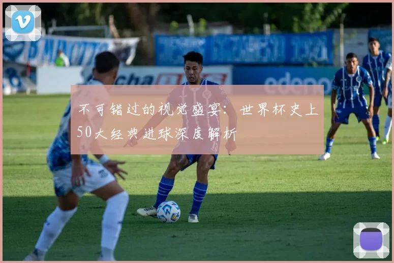 不可错过的视觉盛宴：世界杯史上50大经典进球深度解析