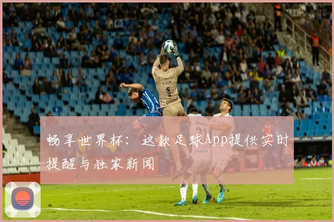 畅享世界杯：这款足球App提供实时提醒与独家新闻