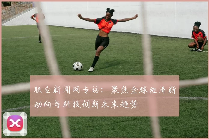 联合新闻网专访：聚焦全球经济新动向与科技创新未来趋势