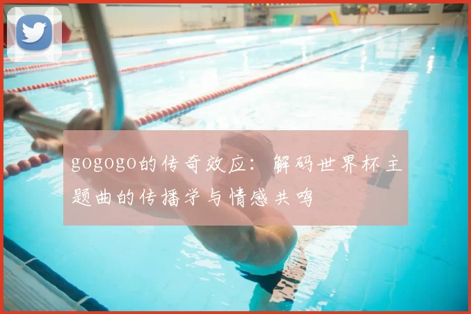 gogogo的传奇效应：解码世界杯主题曲的传播学与情感共鸣