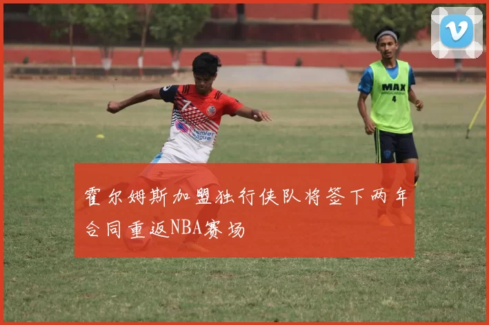 霍尔姆斯加盟独行侠队将签下两年合同重返NBA赛场
