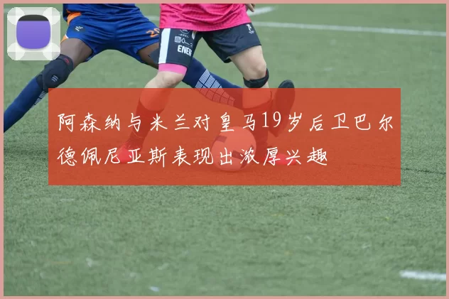 阿森纳与米兰对皇马19岁后卫巴尔德佩尼亚斯表现出浓厚兴趣